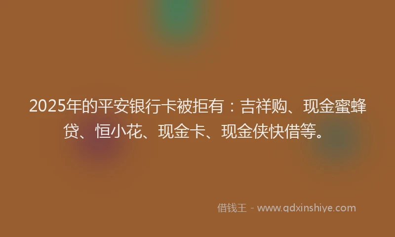 2025年的平安银行卡被拒有：吉祥购、现金蜜蜂贷、恒小花、现金卡、现金侠快借等。