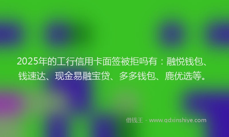2025年的工行信用卡面签被拒吗有：融悦钱包、钱速达、现金易融宝贷、多多钱包、鹿优选等。