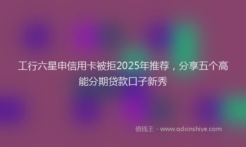 工行六星申信用卡被拒2025年推荐，分享五个高能分期贷款口子新秀