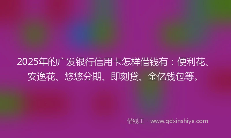 2025年的广发银行信用卡怎样借钱有：便利花、安逸花、悠悠分期、即刻贷、金亿钱包等。
