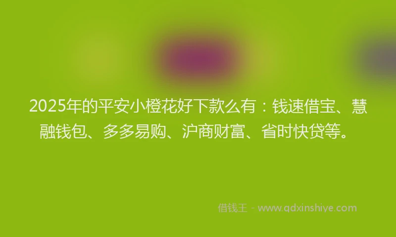 2025年的平安小橙花好下款么有：钱速借宝、慧融钱包、多多易购、沪商财富、省时快贷等。