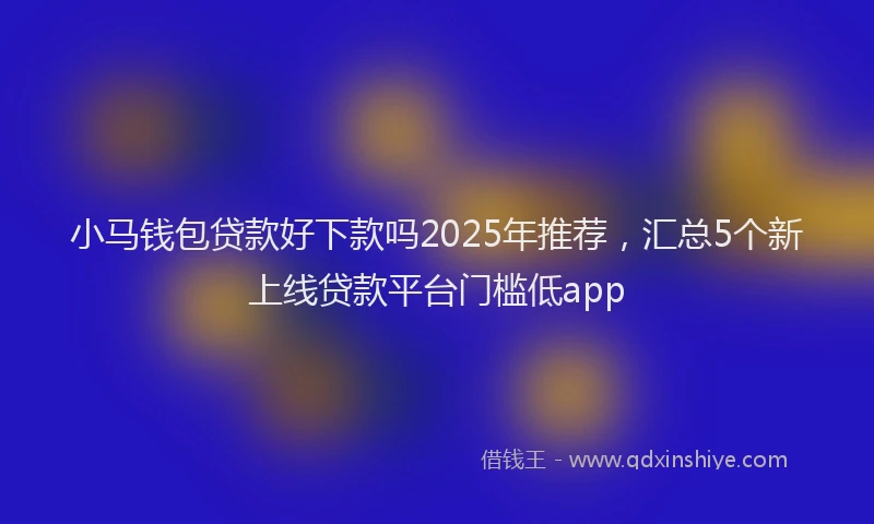 小马钱包贷款好下款吗2025年推荐，汇总5个新上线贷款平台门槛低app
