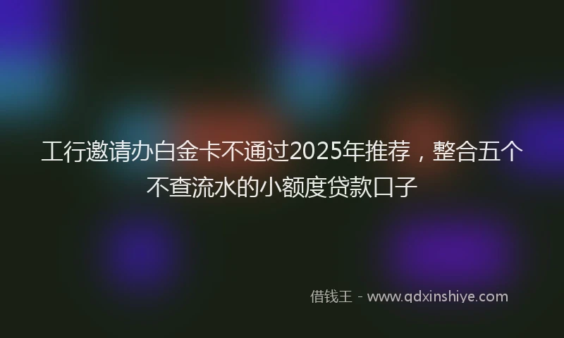 工行邀请办白金卡不通过2025年推荐，整合五个不查流水的小额度贷款口子