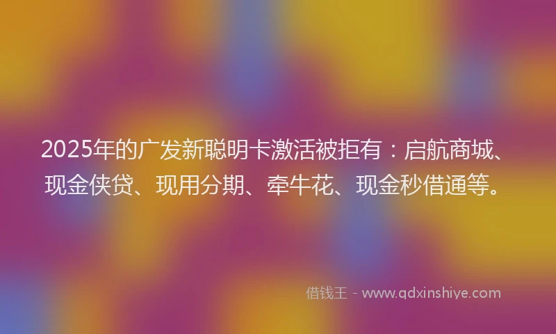 2025年的广发新聪明卡激活被拒有：启航商城、现金侠贷、现用分期、牵牛花、现金秒借通等。