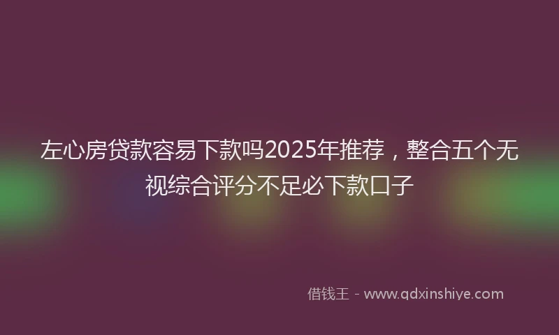 左心房贷款容易下款吗2025年推荐，整合五个无视综合评分不足必下款口子