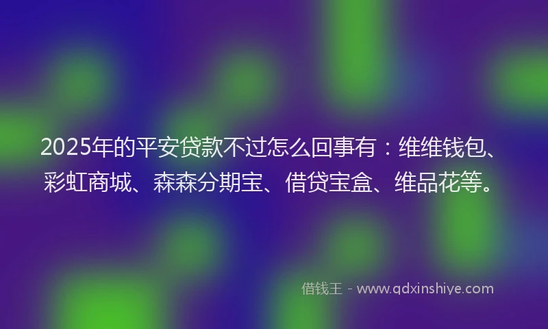 2025年的平安贷款不过怎么回事有：维维钱包、彩虹商城、森森分期宝、借贷宝盒、维品花等。