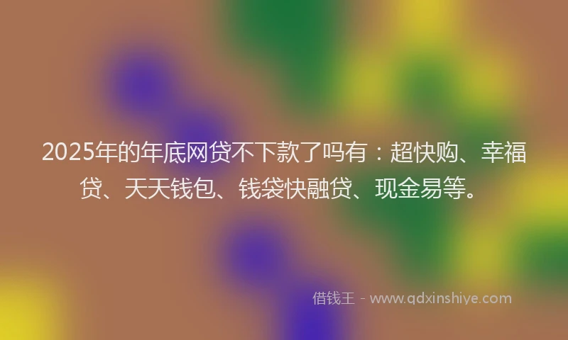 2025年的年底网贷不下款了吗有：超快购、幸福贷、天天钱包、钱袋快融贷、现金易等。