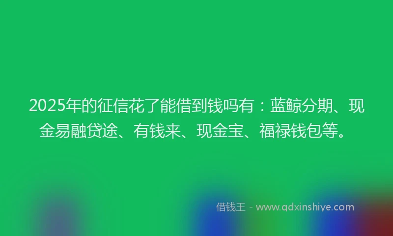 2025年的征信花了能借到钱吗有：蓝鲸分期、现金易融贷途、有钱来、现金宝、福禄钱包等。