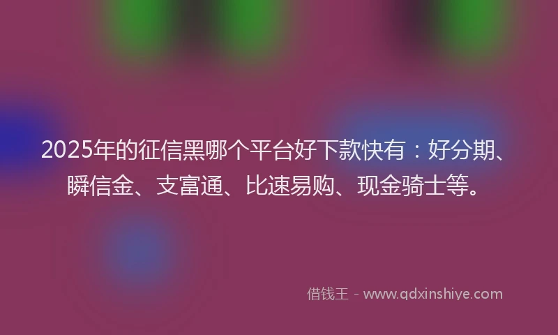 2025年的征信黑哪个平台好下款快有：好分期、瞬信金、支富通、比速易购、现金骑士等。