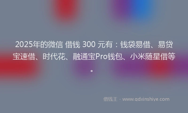 2025年的微信 借钱 300 元有：钱袋易借、易贷宝速借、时代花、融通宝Pro钱包、小米随星借等。