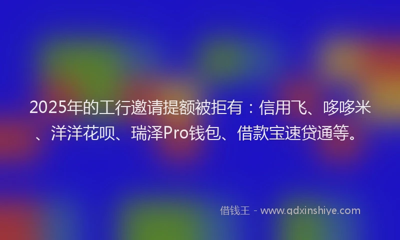 2025年的工行邀请提额被拒有：信用飞、哆哆米、洋洋花呗、瑞泽Pro钱包、借款宝速贷通等。