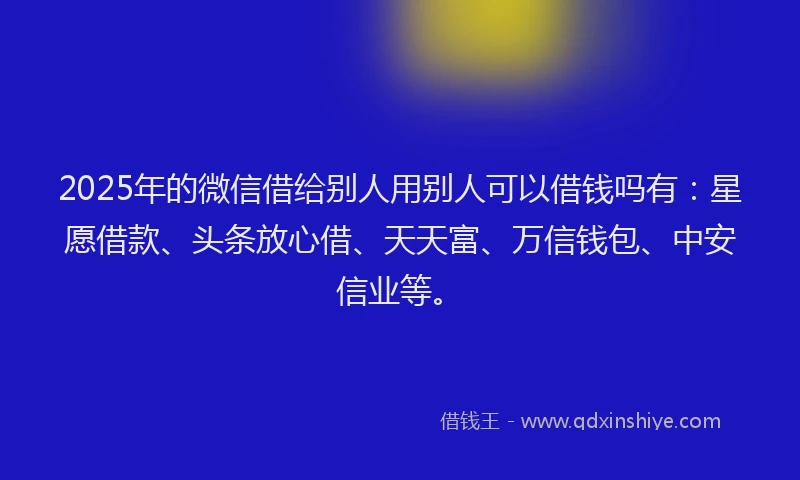 2025年的微信借给别人用别人可以借钱吗有：星愿借款、头条放心借、天天富、万信钱包、中安信业等。