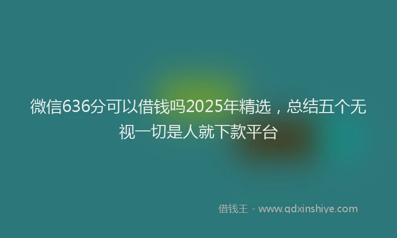 微信636分可以借钱吗2025年精选，总结五个无视一切是人就下款平台
