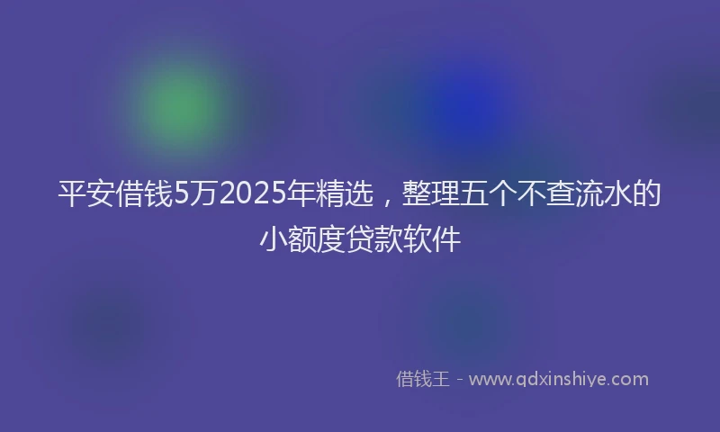 平安借钱5万2025年精选，整理五个不查流水的小额度贷款软件