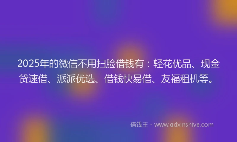 2025年的微信不用扫脸借钱有：轻花优品、现金贷速借、派派优选、借钱快易借、友福租机等。