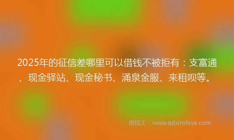 2025年的征信差哪里可以借钱不被拒有：支富通、现金驿站、现金秘书、涌泉金服、来租呗等。