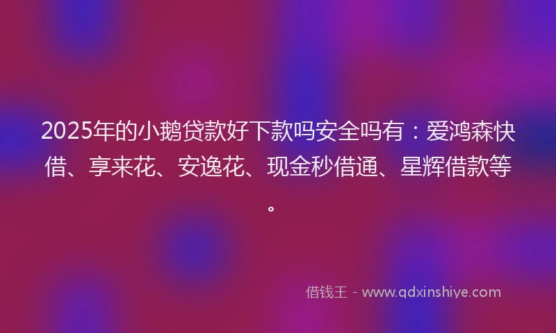 2025年的小鹅贷款好下款吗安全吗有：爱鸿森快借、享来花、安逸花、现金秒借通、星辉借款等。