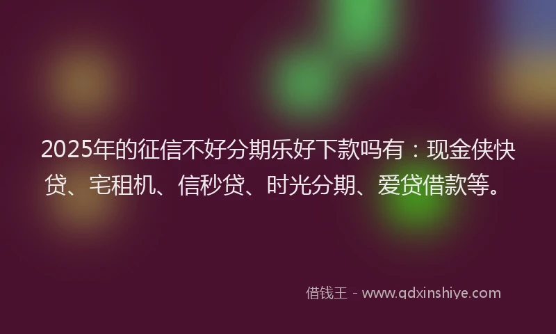 2025年的征信不好分期乐好下款吗有：现金侠快贷、宅租机、信秒贷、时光分期、爱贷借款等。