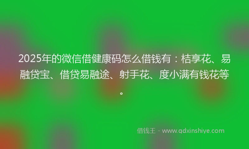 2025年的微信借健康码怎么借钱有：桔享花、易融贷宝、借贷易融途、射手花、度小满有钱花等。