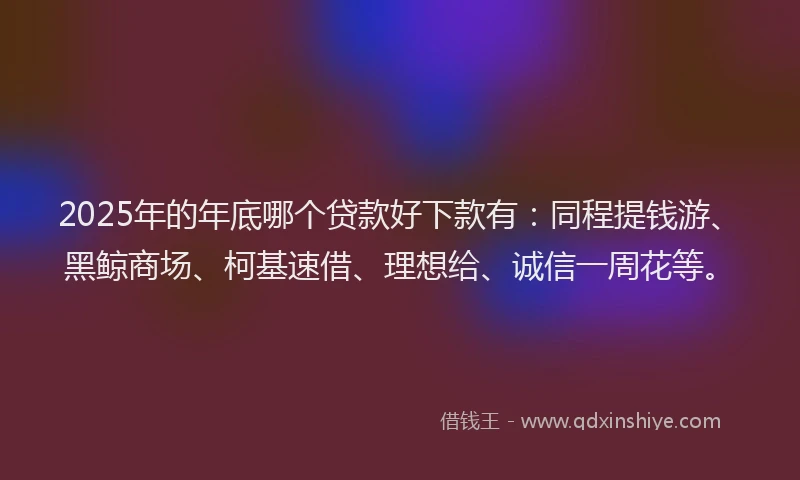 2025年的年底哪个贷款好下款有：同程提钱游、黑鲸商场、柯基速借、理想给、诚信一周花等。