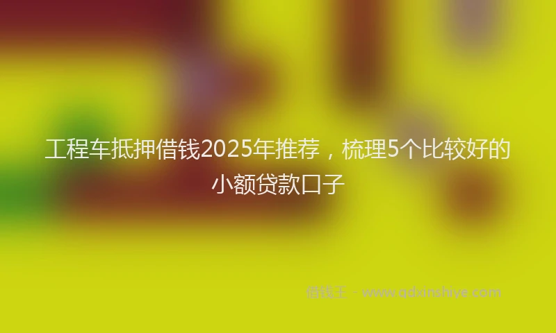 工程车抵押借钱2025年推荐，梳理5个比较好的小额贷款口子