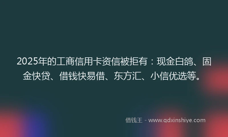 2025年的工商信用卡资信被拒有：现金白鸽、固金快贷、借钱快易借、东方汇、小信优选等。
