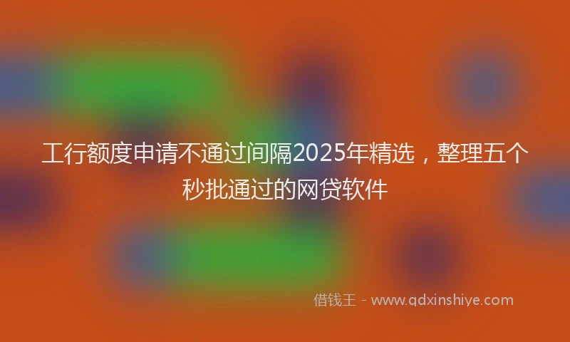 工行额度申请不通过间隔2025年精选，整理五个秒批通过的网贷软件