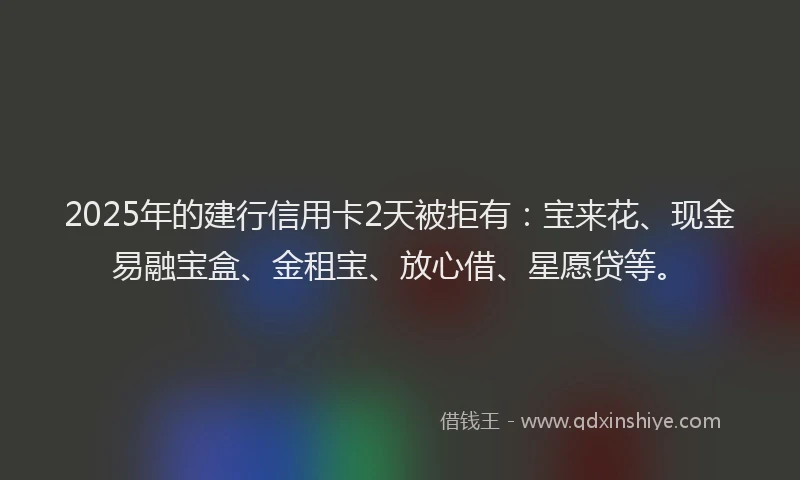 2025年的建行信用卡2天被拒有：宝来花、现金易融宝盒、金租宝、放心借、星愿贷等。