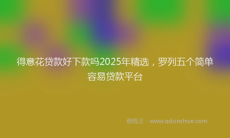 得意花贷款好下款吗2025年精选，罗列五个简单容易贷款平台