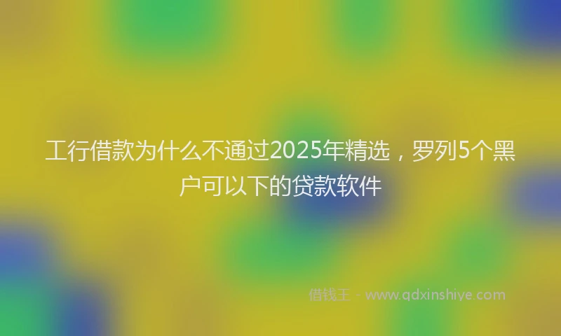 工行借款为什么不通过2025年精选，罗列5个黑户可以下的贷款软件