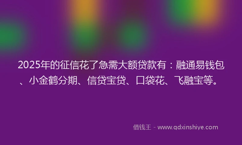 2025年的征信花了急需大额贷款有：融通易钱包、小金鹤分期、信贷宝贷、口袋花、飞融宝等。