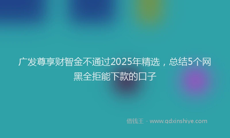 广发尊享财智金不通过2025年精选，总结5个网黑全拒能下款的口子