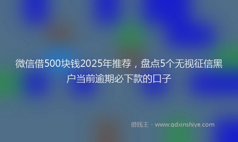 微信借500块钱2025年推荐，盘点5个无视征信黑户当前逾期必下款的口子
