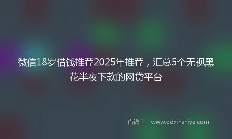 微信18岁借钱推荐2025年推荐，汇总5个无视黑花半夜下款的网贷平台