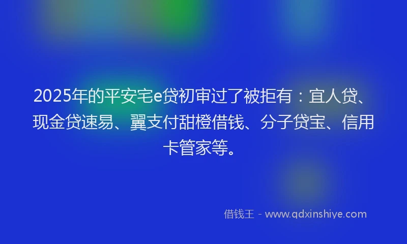 2025年的平安宅e贷初审过了被拒有：宜人贷、现金贷速易、翼支付甜橙借钱、分子贷宝、信用卡管家等。