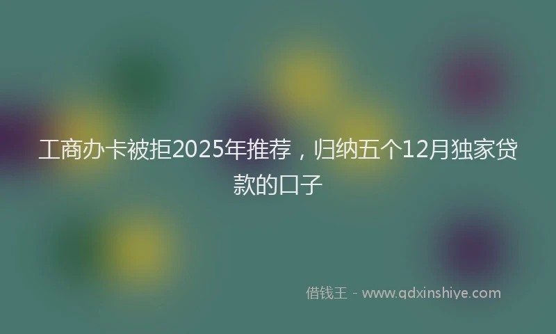 工商办卡被拒2025年推荐，归纳五个12月独家贷款的口子