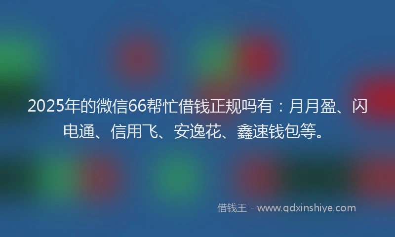 2025年的微信66帮忙借钱正规吗有：月月盈、闪电通、信用飞、安逸花、鑫速钱包等。