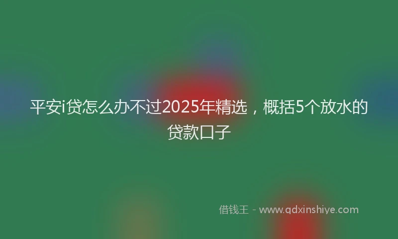 平安i贷怎么办不过2025年精选，概括5个放水的贷款口子