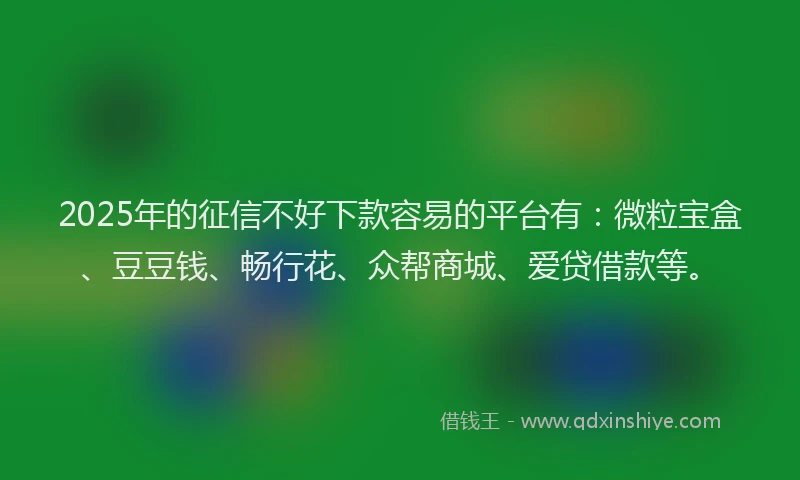 2025年的征信不好下款容易的平台有：微粒宝盒、豆豆钱、畅行花、众帮商城、爱贷借款等。