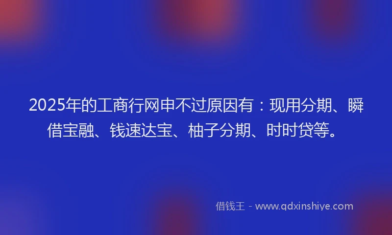 2025年的工商行网申不过原因有：现用分期、瞬借宝融、钱速达宝、柚子分期、时时贷等。