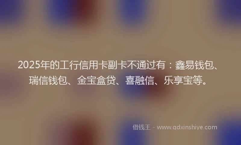 2025年的工行信用卡副卡不通过有：鑫易钱包、瑞信钱包、金宝盒贷、喜融信、乐享宝等。
