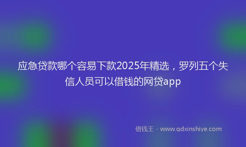 应急贷款哪个容易下款2025年精选，罗列五个失信人员可以借钱的网贷app