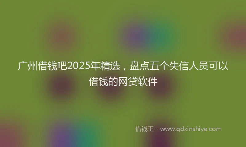 广州借钱吧2025年精选，盘点五个失信人员可以借钱的网贷软件