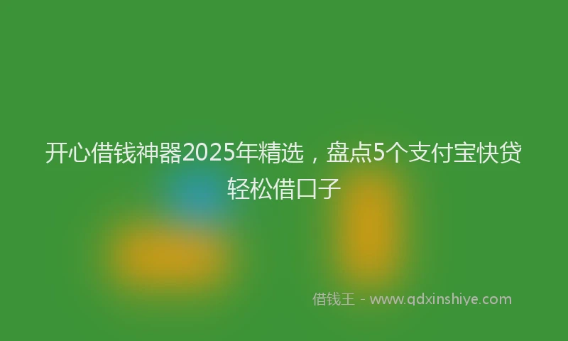 开心借钱神器2025年精选，盘点5个支付宝快贷轻松借口子