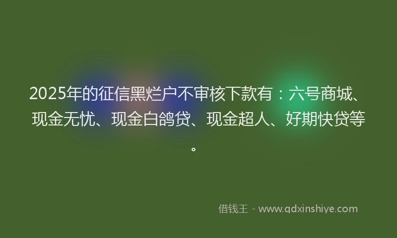 2025年的征信黑烂户不审核下款有：六号商城、现金无忧、现金白鸽贷、现金超人、好期快贷等。