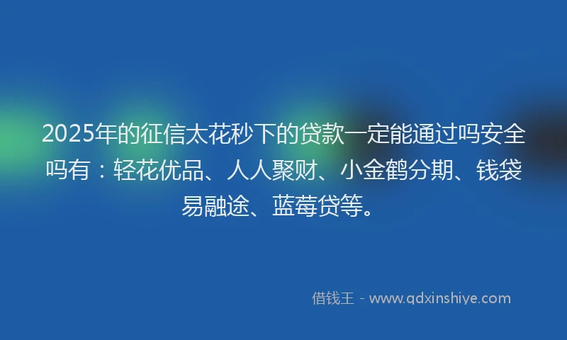 2025年的征信太花秒下的贷款一定能通过吗安全吗有：轻花优品、人人聚财、小金鹤分期、钱袋易融途、蓝莓贷等。