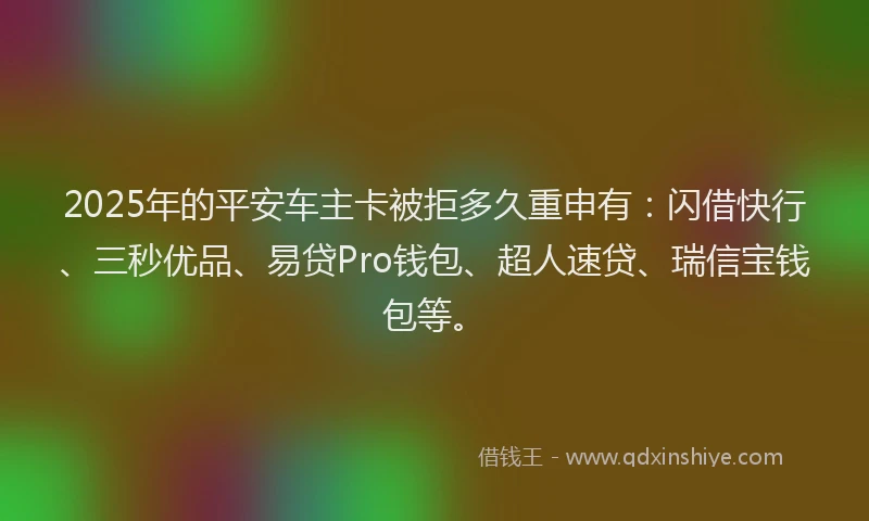 2025年的平安车主卡被拒多久重申有：闪借快行、三秒优品、易贷Pro钱包、超人速贷、瑞信宝钱包等。
