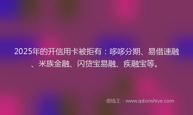 2025年的开信用卡被拒有：哆哆分期、易借速融、米族金融、闪贷宝易融、疾融宝等。