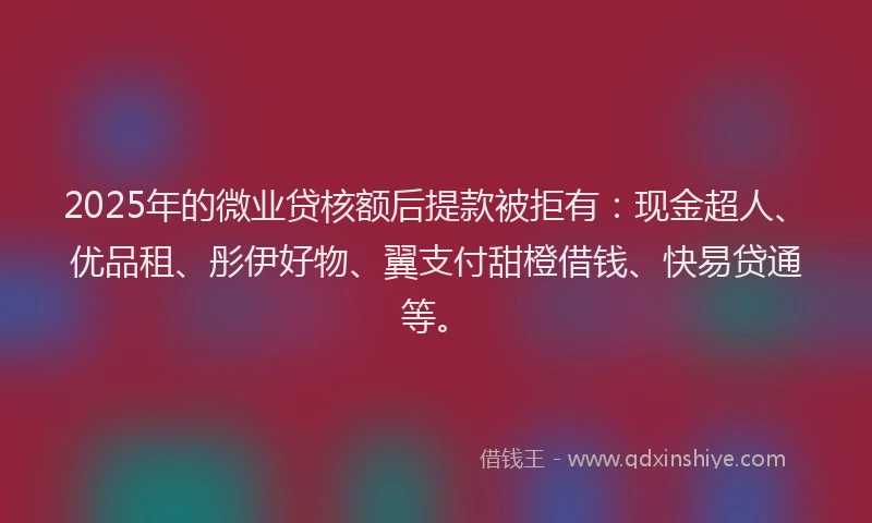 2025年的微业贷核额后提款被拒有：现金超人、优品租、彤伊好物、翼支付甜橙借钱、快易贷通等。