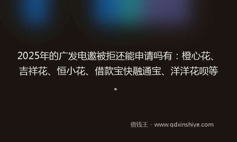 2025年的广发电邀被拒还能申请吗有：橙心花、吉祥花、恒小花、借款宝快融通宝、洋洋花呗等。